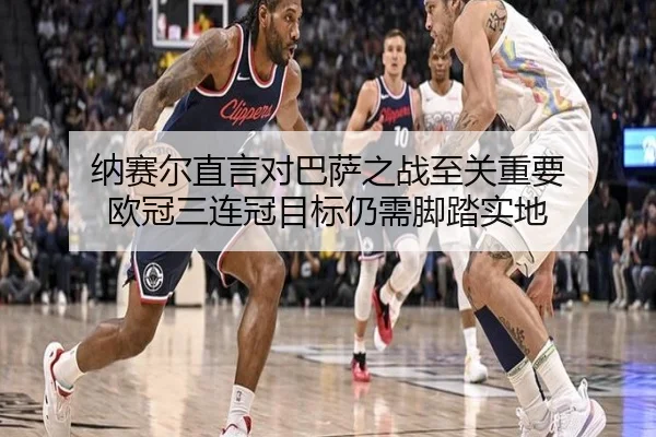 纳赛尔直言对巴萨之战至关重要 欧冠三连冠目标仍需脚踏实地