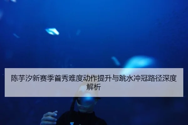 陈芋汐新赛季首秀难度动作提升与跳水冲冠路径深度解析